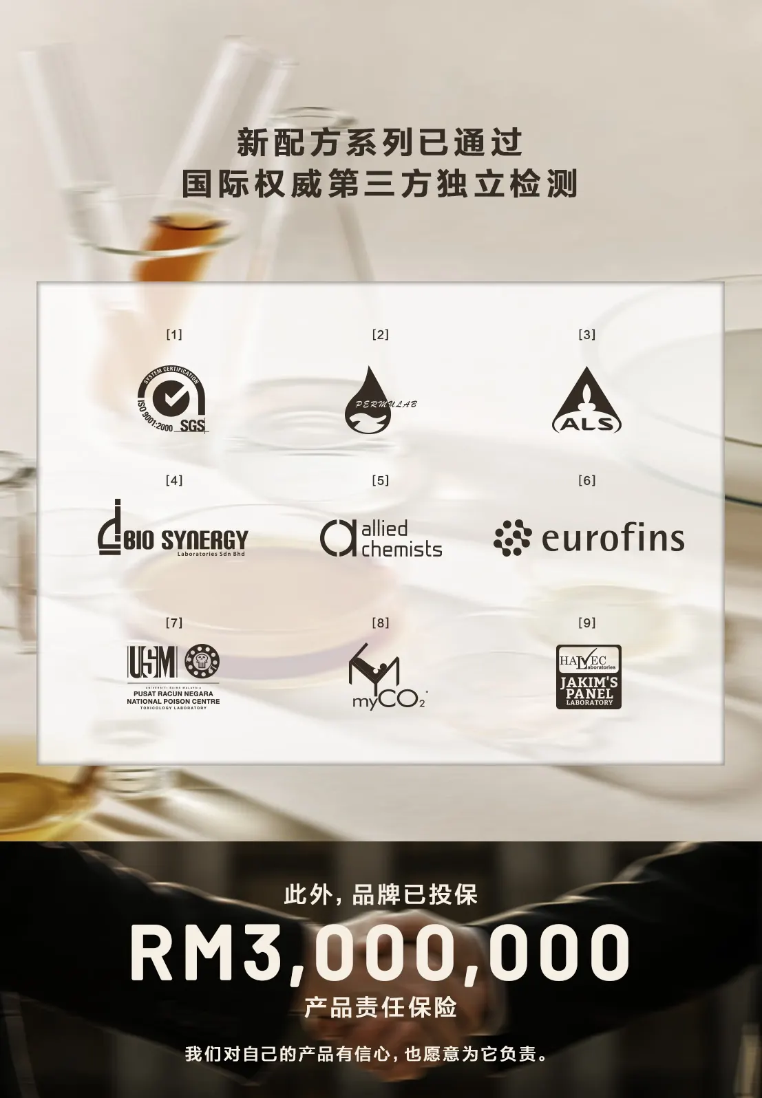 新配方系列已通过国际权威第三方独立检测:SGS、Permulab、ALS、Bio Synergy、Allied Chemists、Eurofins、USM 国家毒物中心、myCO2、JAKIM 认可实验室;此外,品牌已投保 RM3,000,000 产品责任保险